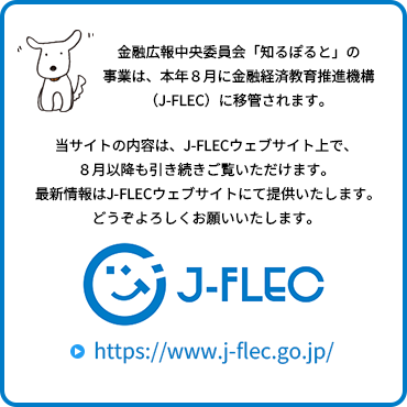 金融広報中央委員会「知るぽると」の事業は、本年８月に金融経済教育推進機構（J-FLEC）に移管されます。当サイトの内容は、J-FLECウェブサイト上で、８月以降も引き続きご覧いただけます。最新情報はJ-FLECウェブサイトにて提供いたします。どうぞよろしくお願いいたします。J-FLECサイトへ遷移します。